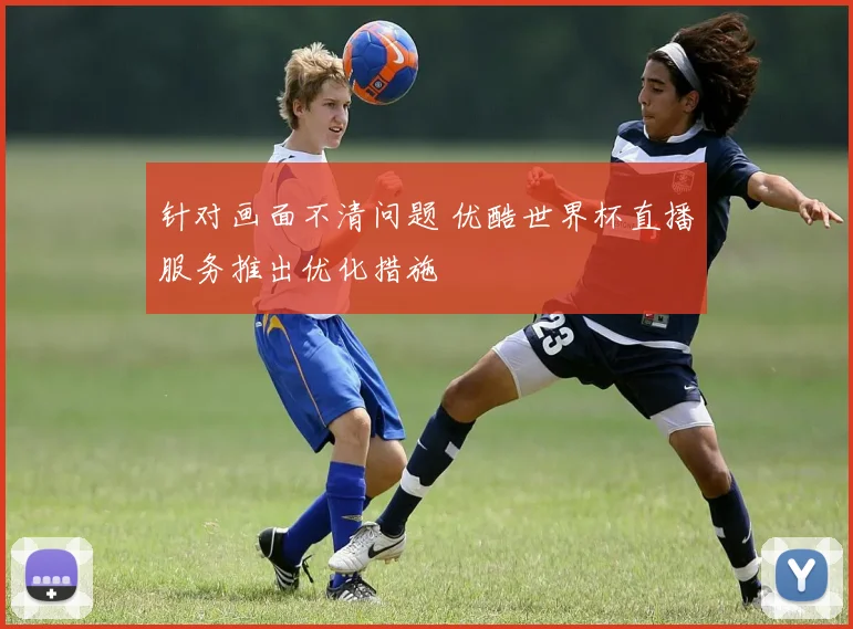 针对画面不清问题 优酷世界杯直播服务推出优化措施